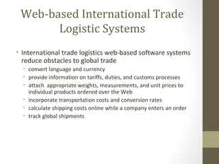 Web-based International Trade
       Logistic Systems
• International trade logistics web-based software systems
  reduce obstacles to global trade
  • convert language and currency
  • provide information on tariffs, duties, and customs processes
  • attach appropriate weights, measurements, and unit prices to
    individual products ordered over the Web
  • incorporate transportation costs and conversion rates
  • calculate shipping costs online while a company enters an order
  • track global shipments
 