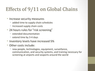 Effects of 9/11 on Global Chains
• Increase security measures
  • added time to supply chain schedules
  • Increased supply chain costs
• 24 hours rules for “risk screening”
  • extended documentation
  • extend time by 3-4 days
• Inventory levels have increased 5%
• Other costs include:
  • new people, technologies, equipment, surveillance,
    communication, and security systems, and training necessary for
    screening at airports and seaports around the world
 