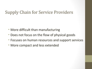 Supply Chain for Service Providers


 • More difficult than manufacturing
 • Does not focus on the flow of physical goods
 • Focuses on human resources and support services
 • More compact and less extended
 