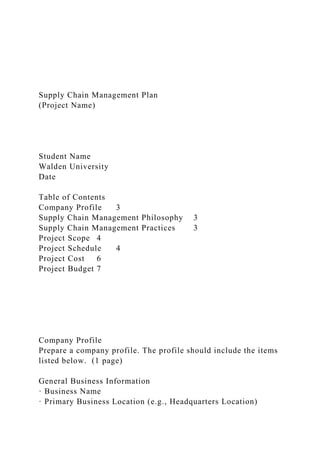 Supply Chain Management Plan
(Project Name)
Student Name
Walden University
Date
Table of Contents
Company Profile 3
Supply Chain Management Philosophy 3
Supply Chain Management Practices 3
Project Scope 4
Project Schedule 4
Project Cost 6
Project Budget 7
Company Profile
Prepare a company profile. The profile should include the items
listed below. (1 page)
General Business Information
· Business Name
· Primary Business Location (e.g., Headquarters Location)
 