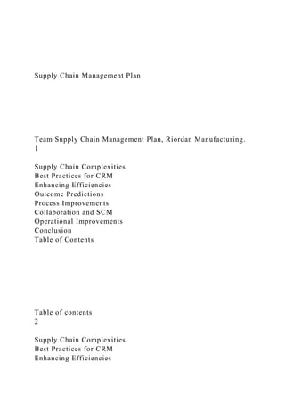 Supply Chain Management Plan
Team Supply Chain Management Plan, Riordan Manufacturing.
1
Supply Chain Complexities
Best Practices for CRM
Enhancing Efficiencies
Outcome Predictions
Process Improvements
Collaboration and SCM
Operational Improvements
Conclusion
Table of Contents
Table of contents
2
Supply Chain Complexities
Best Practices for CRM
Enhancing Efficiencies
 