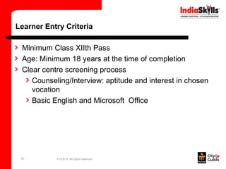 Learner Entry Criteria

 Minimum Class XIIth Pass
 Age: Minimum 18 years at the time of completion
 Clear centre screening process
    Counseling/Interview: aptitude and interest in chosen
    vocation
    Basic English and Microsoft Office




 23        01/23/13 All rights reserved
 