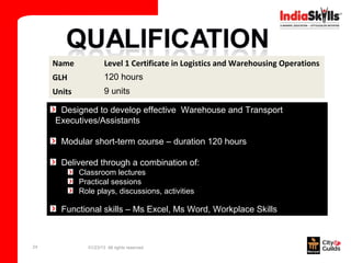 Name              Level 1 Certificate in Logistics and Warehousing Operations
     GLH               120 hours
     Units             9 units

      Designed to develop effective Warehouse and Transport
     Executives/Assistants

       Modular short-term course – duration 120 hours

       Delivered through a combination of:
             Classroom lectures
             Practical sessions
             Role plays, discussions, activities

       Functional skills – Ms Excel, Ms Word, Workplace Skills



24             01/23/13 All rights reserved
 