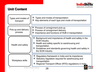 Types and modes of                Types and modes of transportation
     transport                    Key elements of each type and mode of transportation


                                 Process of consignment pick-up
Pick-up and delivery             Process of consignment delivery
      process                    Importance and functions of HUB in transportation

                                   Background and importance of health and safety in the
                                    SCM industry
                                   Health and safety specific to warehousing and
     Health and safety              transportation
                                   Guidelines and standards governing health and safety in
                                    the SCM industry

                                    Regulatory framework in India and its importance.
                                    Statutory regulation required for warehousing and
     Workplace skills                transportation
                                    Regional Transport Officer (RTO) regulations in India
28                01/23/13 All rights reserved
                                   .             28
 