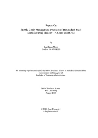 Report On
Supply Chain Management Practices of Bangladesh Steel
Manufacturing Industry - A Study on BSRM
By
Israt Jahan Moon
Student ID- 15104035
An internship report submitted to the BRAC Business School in partial fulfillment of the
requirements for the degree of
Bachelor of Business Administration
BRAC Business School
Brac University
August 2019
© 2019. Brac University
All rights reserved.
 