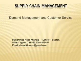 SUPPLY CHAIN MANAGEMENT
Demand Management and Customer Service
Muhammad Nasir Khawaja - Lahore. Pakistan.
Whats app or Call +92 309 4878467
Email: ahmadkhayam@gmail.com
 