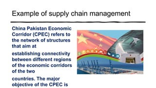 Example of supply chain management
China Pakistan Economic
Corridor (CPEC) refers to
the network of structures
that aim at
establishing connectivity
between different regions
of the economic corridors
of the two
countries. The major
objective of the CPEC is
 