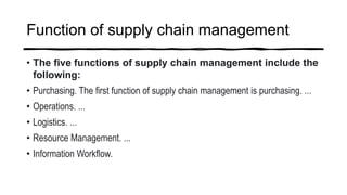 Function of supply chain management
• The five functions of supply chain management include the
following:
• Purchasing. The first function of supply chain management is purchasing. ...
• Operations. ...
• Logistics. ...
• Resource Management. ...
• Information Workflow.
 