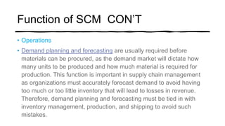Function of SCM CON’T
• Operations
• Demand planning and forecasting are usually required before
materials can be procured, as the demand market will dictate how
many units to be produced and how much material is required for
production. This function is important in supply chain management
as organizations must accurately forecast demand to avoid having
too much or too little inventory that will lead to losses in revenue.
Therefore, demand planning and forecasting must be tied in with
inventory management, production, and shipping to avoid such
mistakes.
 