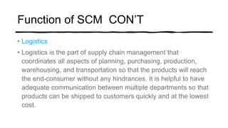 Function of SCM CON’T
• Logistics
• Logistics is the part of supply chain management that
coordinates all aspects of planning, purchasing, production,
warehousing, and transportation so that the products will reach
the end-consumer without any hindrances. It is helpful to have
adequate communication between multiple departments so that
products can be shipped to customers quickly and at the lowest
cost.
 