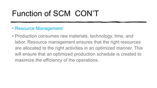 Function of SCM CON’T
• Resource Management
• Production consumes raw materials, technology, time, and
labor. Resource management ensures that the right resources
are allocated to the right activities in an optimized manner. This
will ensure that an optimized production schedule is created to
maximize the efficiency of the operations.
 