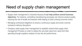 Need of supply chain management
• Supply chain management is important because it can help achieve several business
objectives. For instance, controlling manufacturing processes can improve product quality,
reducing the risk of recalls and lawsuits while helping to build a strong consumer brand.
• Managing contractual obligations to ensure a continuous supply and avoid a service
company’s delivery disruptions
• Company need supply chain management to establish stream-lined supply chain
management Process on order to realize the very best value from value from their
spending through suppliers analysis of cost risk and performance
 