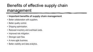Benefits of effective supply chain
management
• Important benefits of supply chain management
• Better collaboration with suppliers.
• Better quality control.
• Shipping optimisation.
• Reduced inventory and overhead costs.
• Improved risk mitigation.
• Stronger cash flow.
• A more agile business.
• Better visibility and data analytics.
 