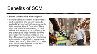 Benefits of SCM
• Better collaboration with suppliers
• Suppliers that understand the business’s
cost constraints and objectives can be
particularly important for businesses with
tight margins. Wing It Cosmetics’ Gahir
says that manufacturers selling to retail
outlets that expect a 40-50% markup on
the factory gate price can face a profits
squeeze if raw material prices are too
high. She recommends when negotiating
with suppliers, retail-facing businesses
should aim for a "golden ratio" of no more
than 25% for raw material prices as a
percentage of retail sales.
 