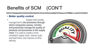 Benefits of SCM (CON’T
• Better quality control
• Supply chain quality
management is the processes through
which companies assess, monitor,
and proactively manage the quality of
products and processes in the supply
chain. It is used to create a more
consistent supply chain, reduce cycle
and lead times, and improve on-time
delivery.
 