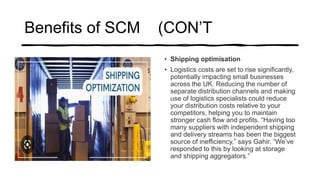 Benefits of SCM (CON’T
• Shipping optimisation
• Logistics costs are set to rise significantly,
potentially impacting small businesses
across the UK. Reducing the number of
separate distribution channels and making
use of logistics specialists could reduce
your distribution costs relative to your
competitors, helping you to maintain
stronger cash flow and profits. “Having too
many suppliers with independent shipping
and delivery streams has been the biggest
source of inefficiency,” says Gahir. “We’ve
responded to this by looking at storage
and shipping aggregators.”
 