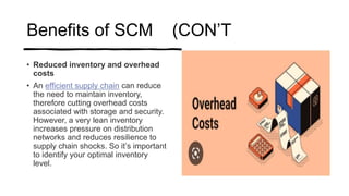 Benefits of SCM (CON’T
• Reduced inventory and overhead
costs
• An efficient supply chain can reduce
the need to maintain inventory,
therefore cutting overhead costs
associated with storage and security.
However, a very lean inventory
increases pressure on distribution
networks and reduces resilience to
supply chain shocks. So it’s important
to identify your optimal inventory
level.
 
