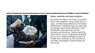 • Better visibility and data analytics
• Business managers can keep in constant
touch with suppliers using mobile phone
apps, conferencing platforms and shared
dashboards. Software tools can also help
to manage stock levels efficiently, track
distribution channels and monitor
business performance. Having real-time
data metrics at your fingertips will enable
you to put in place contingency plans to
enable your business to ride out storms
and take advantage of opportunities as
they arise.
 