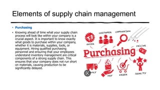 Elements of supply chain management
• Purchasing
• Knowing ahead of time what your supply chain
process will look like within your company is a
crucial aspect. It is important to know exactly
what goods to purchase within your company,
whether it is materials, supplies, tools, or
equipment. Hiring qualified purchasing
personnel and ensuring that your employees
understand inventory management are critical
components of a strong supply chain. This
ensures that your company does not run short
on materials, causing production to be
significantly delayed.
 
