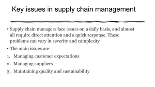 Key issues in supply chain management
• Supply chain managers face issues on a daily basis, and almost
all require direct attention and a quick response. These
problems can vary in severity and complexity
• The main issues are
1. Managing customer expectations
2. Managing suppliers
3. Maintaining quality and sustainability
 