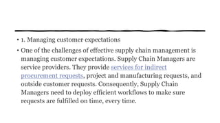 • 1. Managing customer expectations
• One of the challenges of effective supply chain management is
managing customer expectations. Supply Chain Managers are
service providers. They provide services for indirect
procurement requests, project and manufacturing requests, and
outside customer requests. Consequently, Supply Chain
Managers need to deploy efficient workflows to make sure
requests are fulfilled on time, every time.
 