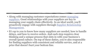 • Along with managing customer expectations comes managing
suppliers. Good relationships with your suppliers are key to
managing your supply chain effectively. In an ideal world, you’ll
proactively engage with suppliers through Supplier Relationship
Management.
• It’s up to you to know how many suppliers are needed, how to handle
delays, and how to receive orders. And each step requires clear
thinking and a unique process that slots in with your business’s
overall spend culture. On top of these duties, you’re also responsible
for finding suppliers with consistent and reliable service, and at a
price that doesn’t hurt your bottom line.
 