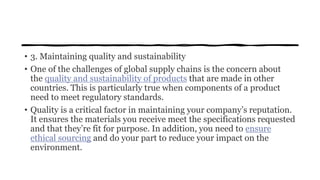 • 3. Maintaining quality and sustainability
• One of the challenges of global supply chains is the concern about
the quality and sustainability of products that are made in other
countries. This is particularly true when components of a product
need to meet regulatory standards.
• Quality is a critical factor in maintaining your company’s reputation.
It ensures the materials you receive meet the specifications requested
and that they’re fit for purpose. In addition, you need to ensure
ethical sourcing and do your part to reduce your impact on the
environment.
 