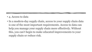 • 4. Access to data
• In a modern-day supply chain, access to your supply chain data
is one of the most important requirements. Access to data can
help you manage your supply chain more effectively. Without
this, you can’t begin to make educated improvements to your
supply chain or reduce risk.
 