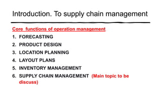 Introduction. To supply chain management
Core functions of operation management
1. FORECASTING
2. PRODUCT DESIGN
3. LOCATION PLANNING
4. LAYOUT PLANS
5. INVENTORY MANAGEMENT
6. SUPPLY CHAIN MANAGEMENT (Main topic to be
discuss)
 
