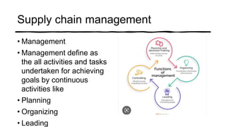Supply chain management
• Management
• Management define as
the all activities and tasks
undertaken for achieving
goals by continuous
activities like
• Planning
• Organizing
• Leading
 