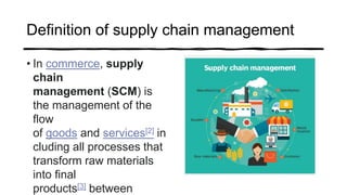 Definition of supply chain management
• In commerce, supply
chain
management (SCM) is
the management of the
flow
of goods and services[2] in
cluding all processes that
transform raw materials
into final
products[3] between
 