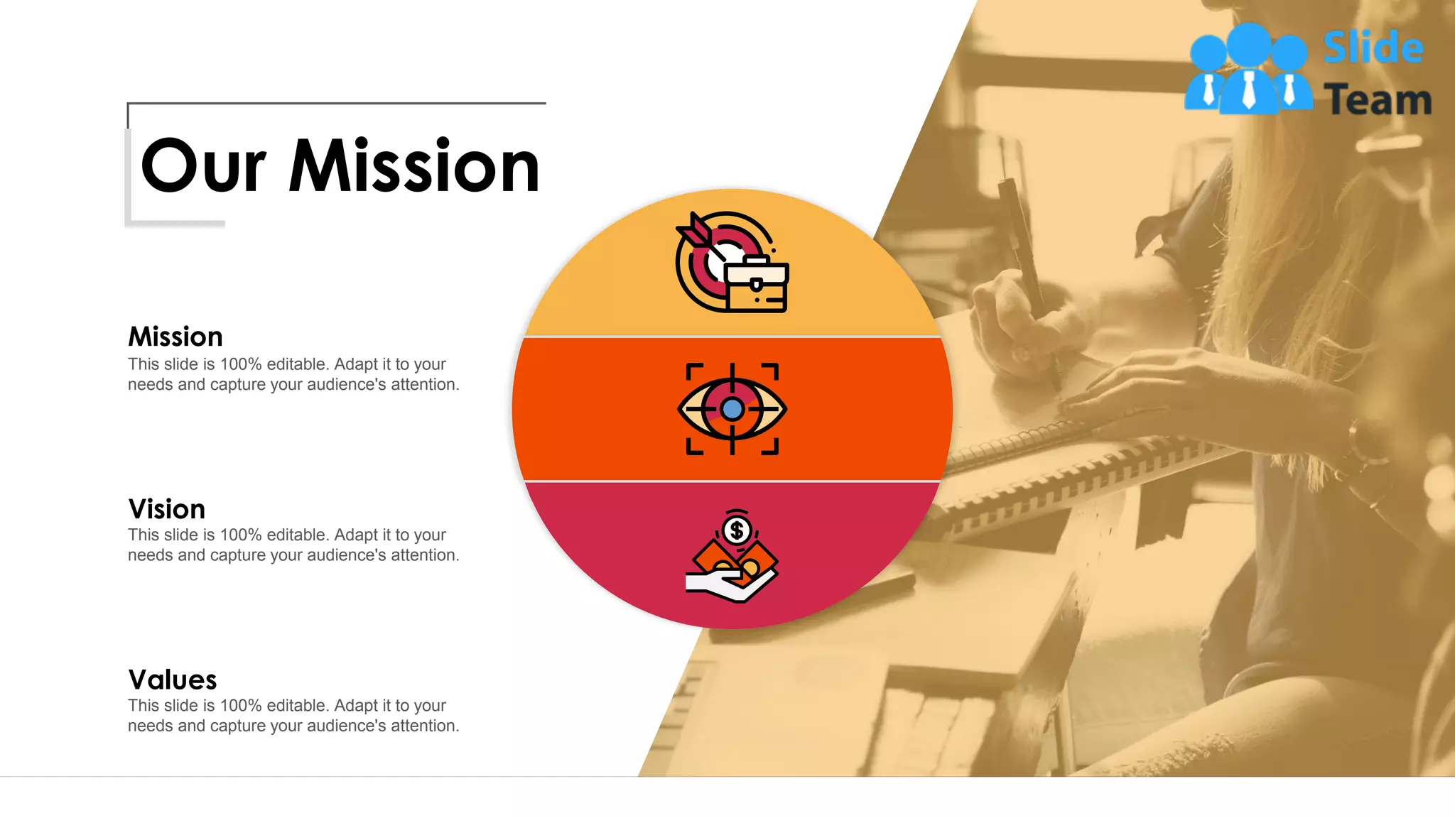 Vision
This slide is 100% editable. Adapt it to your
needs and capture your audience's attention.
Mission
This slide is 100% editable. Adapt it to your
needs and capture your audience's attention.
Values
This slide is 100% editable. Adapt it to your
needs and capture your audience's attention.
Our Mission
13
 