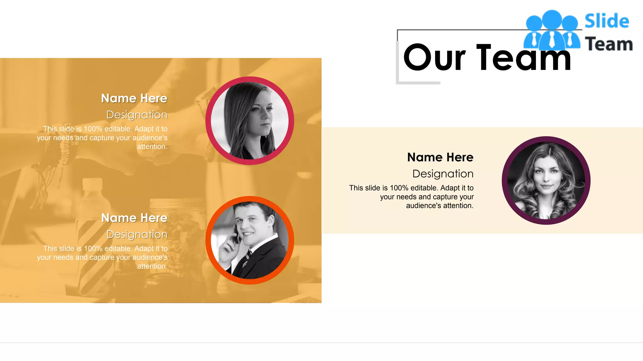 Designation
This slide is 100% editable. Adapt it to
your needs and capture your
audience's attention.
Name Here
Designation
This slide is 100% editable. Adapt it to
your needs and capture your audience's
attention.
Name Here
Designation
This slide is 100% editable. Adapt it to
your needs and capture your audience's
attention.
Name Here
Our Team
14
 