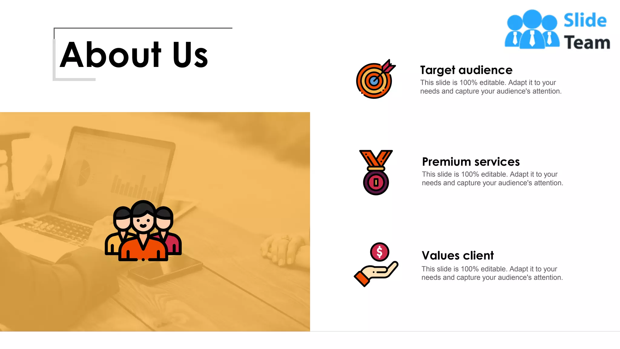 About Us Target audience
This slide is 100% editable. Adapt it to your
needs and capture your audience's attention.
Premium services
This slide is 100% editable. Adapt it to your
needs and capture your audience's attention.
Values client
This slide is 100% editable. Adapt it to your
needs and capture your audience's attention.
15
 