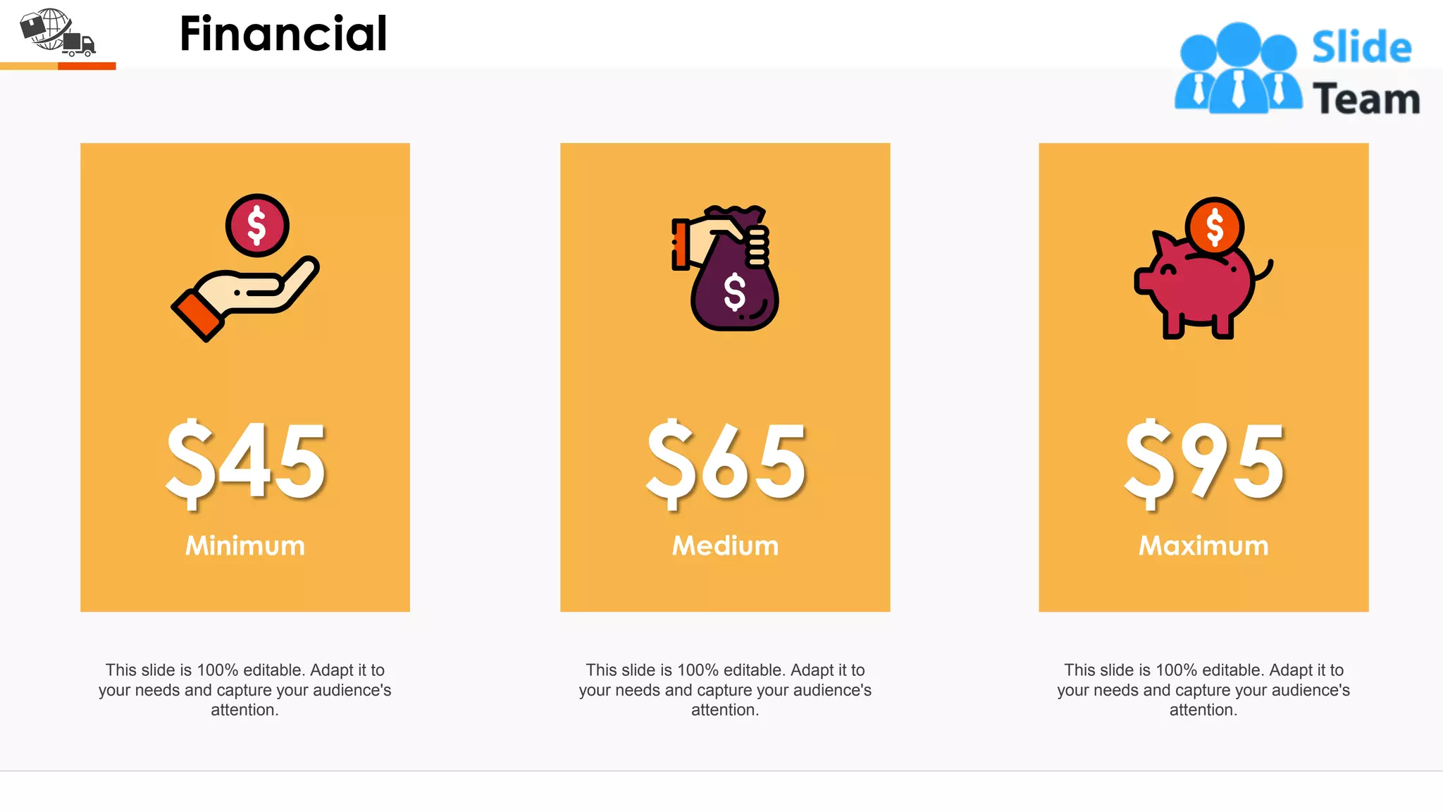 Financial
$45 $95
$65
Minimum
This slide is 100% editable. Adapt it to
your needs and capture your audience's
attention.
Maximum
This slide is 100% editable. Adapt it to
your needs and capture your audience's
attention.
Medium
This slide is 100% editable. Adapt it to
your needs and capture your audience's
attention.
18
 