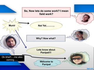 Not Yet………..
Why? Now what?
Lets know about
Panipat!!!
Munir
So, Now lets do some work? I mean
field work?
Welcome to
Panipat
Ok bhai!!….me also
coming…..
 