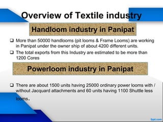 Overview of Textile industry
 More than 50000 handlooms (pit looms & Frame Looms) are working
in Panipat under the owner ship of about 4200 different units.
 The total exports from this Industry are estimated to be more than
1200 Cores
 There are about 1500 units having 25000 ordinary power looms with /
without Jacquard attachments and 60 units having 1100 Shuttle less
looms.
Handloom industry in Panipat
Powerloom industry in Panipat
 