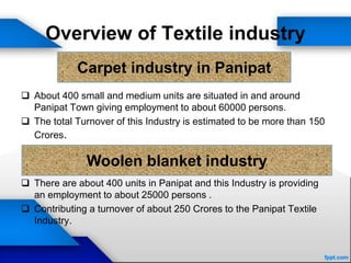Overview of Textile industry
 About 400 small and medium units are situated in and around
Panipat Town giving employment to about 60000 persons.
 The total Turnover of this Industry is estimated to be more than 150
Crores.
 There are about 400 units in Panipat and this Industry is providing
an employment to about 25000 persons .
 Contributing a turnover of about 250 Crores to the Panipat Textile
Industry.
Carpet industry in Panipat
Woolen blanket industry
 
