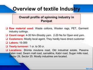 Overview of textile Industry
 Raw material used: Waste cottons, Woolen rags, PET, Garment
industry cuttings.
 Count range: 4-30 Nm-Shoddy yarn. 2-20 Ne for Open end yarn.
 Customers: Mostly local agent. They hardly have direct customer
 Labors: 15-300
 Yearly turnover: 1 cr. to 30 cr.
 Locations: Shimla moulana road, Old industrial estate, Passina
Kalan road, Swarn mall road, samalkha, Kabri road, Sugar mills road,
Sector 29, Sector 25. Mostly industries are located.
Overall profile of spinning industry in
Panipat
 