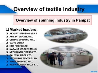 Overview of textile Industry
Market leaders:
 AKHSAY SPINNING MILLS
 ANIL INTERNATIONAL
 CHIRAG SPINNING MILL
 GARG COTEX
 HRS FIBERS LTD
 NARANG WOOLEN MILLS
 NEELKANTH FIBERS LTD
 PALIWAL FIBER LTD
 JAY DURGA TEXTILE LTD
 VIKAS SPINNING MILL
 RAJIV WOOLEN MILLS LTD
Overview of spinning industry in Panipat
 