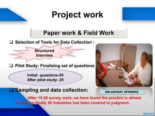 Project work
 Selection of Tools for Data Collection :
 Pilot Study: Finalizing set of questions
 Sampling and data collection:
After 15-20 survey work, we have found the practice is almost
similar, so finally 50 industries has been covered to judgment.
Paper work & Field Work
Structured
Interview
Initial questions-95
After pilot study- 25
GM-AKHSAY SPINNING
 