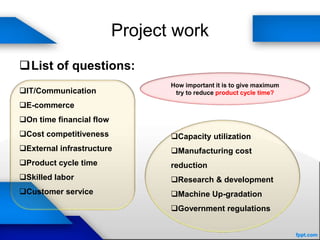 Project work
List of questions:
IT/Communication
E-commerce
On time financial flow
Cost competitiveness
External infrastructure
Product cycle time
Skilled labor
Customer service
Capacity utilization
Manufacturing cost
reduction
Research & development
Machine Up-gradation
Government regulations
How important it is to give maximum
try to reduce product cycle time?
 