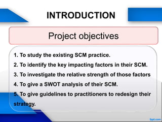 INTRODUCTION
Project objectives
1. To study the existing SCM practice.
2. To identify the key impacting factors in their SCM.
3. To investigate the relative strength of those factors
4. To give a SWOT analysis of their SCM.
5. To give guidelines to practitioners to redesign their
strategy.
 