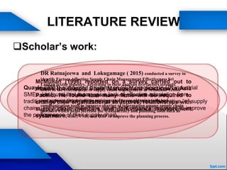LITERATURE REVIEW
Scholar’s work:
McMullan (1996) reported on a survey carried out to
assess the Supply Chain Management practices in Asia
Pacific. He found that many firms will be required to
change their organizational structures, relationships with
supply chain members and performance measurement
systems.
Quayle (2003) conducted a survey on SCM practices in UK industrial
SMEs. He found that there was a lack of effective adaptation from
traditional adversarial relationships to the modern collaborative “e” supply
chains. He again identified the issues that organizations need to improve
the performance of their supply chain.
DR Ratnajeewa and Lokugamage ( 2015) conducted a survey to
identify Factors Affecting Supply Chain Management Effectiveness Sri
Lankan textile industry. According to their analysis five factors strongly
affect to the effectiveness of supply chain management of Srilankan Textile
industry. They are planning, quality, sourcing, communication and
procurement. Organizations are suggested to use planning tools and
communication tools to improve sharing of information among supply chain
partners which helps increase the transparency and planning tools such as
MRP, MRPII, ERP, VMI, and DRP to improve the planning process.
 