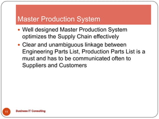 Master Production System11Well designed Master Production System optimizes the Supply Chain effectivelyClear and unambiguous linkage between Engineering Parts List, Production Parts List is a must and has to be communicated often to Suppliers and CustomersBusiness IT Consulting