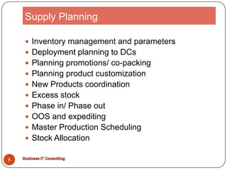 Supply PlanningInventory management and parametersDeployment planning to DCsPlanning promotions/ co-packingPlanning product customizationNew Products coordinationExcess stockPhase in/ Phase outOOS and expeditingMaster Production SchedulingStock Allocation8Business IT Consulting