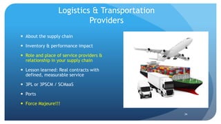 Logistics & Transportation
Providers
 About the supply chain
 Inventory & performance impact
 Role and place of service providers &
relationship in your supply chain
 Lesson learned: Real contracts with
defined, measurable service
 3PL or 3PSCM / SCMaaS
 Ports
 Force Majeure!!!
34
 