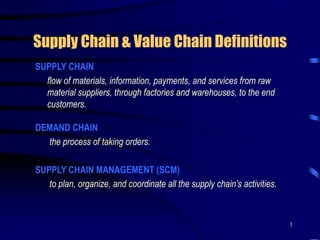1
Supply Chain & Value Chain Definitions
SUPPLY CHAIN
flow of materials, information, payments, and services from raw
material suppliers, through factories and warehouses, to the end
customers.
DEMAND CHAIN
the process of taking orders.
SUPPLY CHAIN MANAGEMENT (SCM)
to plan, organize, and coordinate all the supply chain’s activities.
 