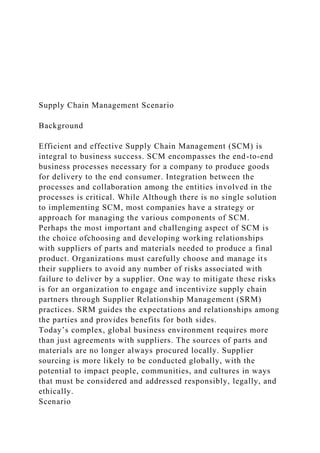 Supply Chain Management Scenario
Background
Efficient and effective Supply Chain Management (SCM) is
integral to business success. SCM encompasses the end-to-end
business processes necessary for a company to produce goods
for delivery to the end consumer. Integration between the
processes and collaboration among the entities involved in the
processes is critical. While Although there is no single solution
to implementing SCM, most companies have a strategy or
approach for managing the various components of SCM.
Perhaps the most important and challenging aspect of SCM is
the choice ofchoosing and developing working relationships
with suppliers of parts and materials needed to produce a final
product. Organizations must carefully choose and manage its
their suppliers to avoid any number of risks associated with
failure to deliver by a supplier. One way to mitigate these risks
is for an organization to engage and incentivize supply chain
partners through Supplier Relationship Management (SRM)
practices. SRM guides the expectations and relationships among
the parties and provides benefits for both sides.
Today’s complex, global business environment requires more
than just agreements with suppliers. The sources of parts and
materials are no longer always procured locally. Supplier
sourcing is more likely to be conducted globally, with the
potential to impact people, communities, and cultures in ways
that must be considered and addressed responsibly, legally, and
ethically.
Scenario
 