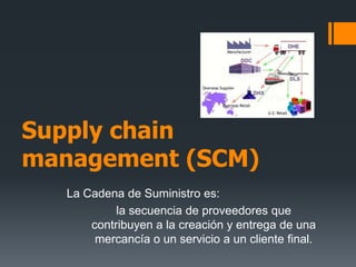 Supplychainmanagement (SCM) La Cadena de Suministro es: la secuencia de proveedores que contribuyen a la creación y entrega de una mercancía o un servicio a un cliente final. 